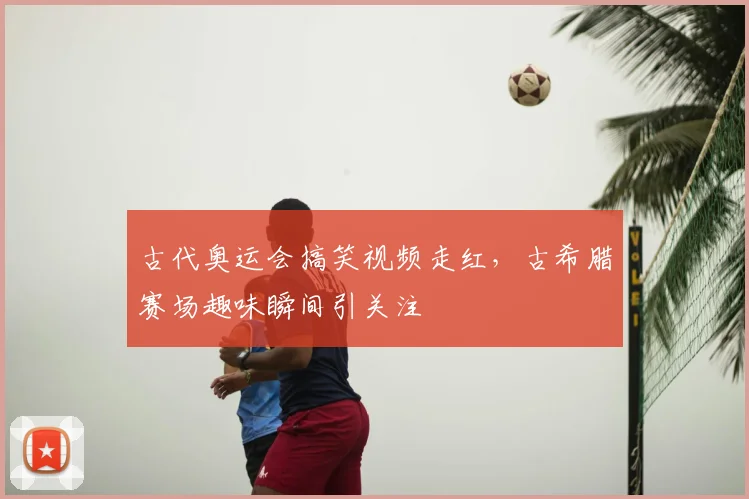 古代奥运会搞笑视频走红，古希腊赛场趣味瞬间引关注