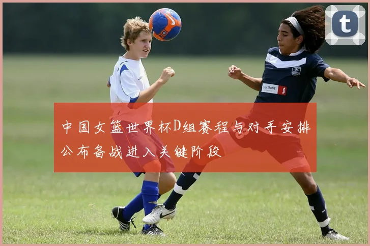 中国女篮世界杯D组赛程与对手安排公布备战进入关键阶段