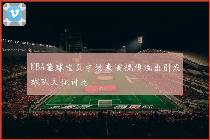 NBA篮球宝贝中场表演视频流出引发球队文化讨论
