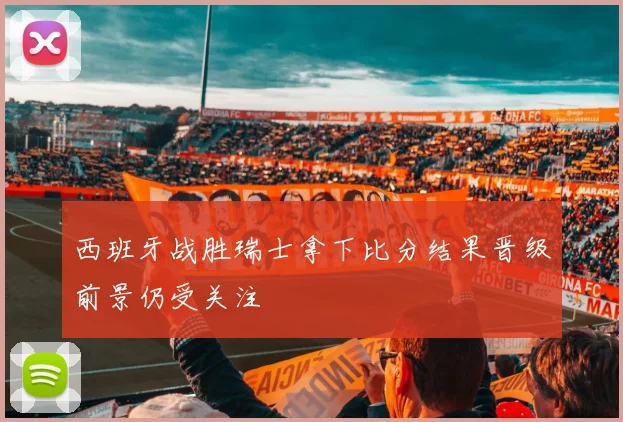 西班牙战胜瑞士拿下比分结果晋级前景仍受关注