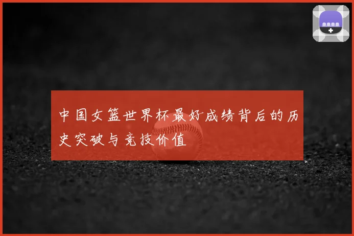 中国女篮世界杯最好成绩背后的历史突破与竞技价值