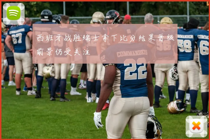 西班牙战胜瑞士拿下比分结果晋级前景仍受关注