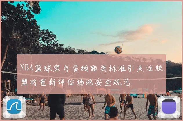 NBA篮球架与黄线距离标准引关注联盟将重新评估场地安全规范