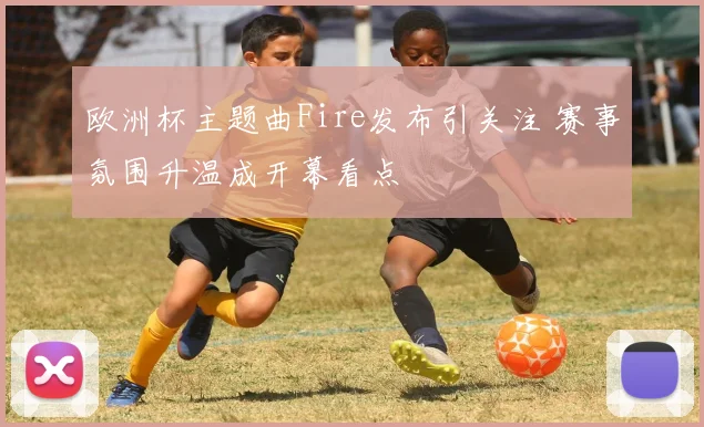 欧洲杯主题曲Fire发布引关注 赛事氛围升温成开幕看点